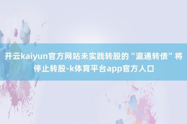 开云kaiyun官方网站未实践转股的“瀛通转债”将停止转股-k体育平台app官方人口