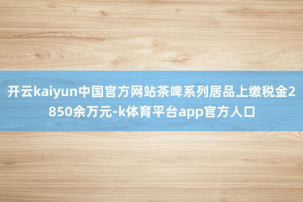 开云kaiyun中国官方网站茶啤系列居品上缴税金2850余万元-k体育平台app官方人口