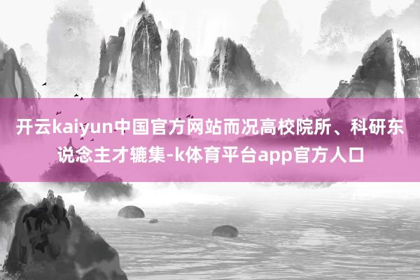 开云kaiyun中国官方网站而况高校院所、科研东说念主才辘集-k体育平台app官方人口