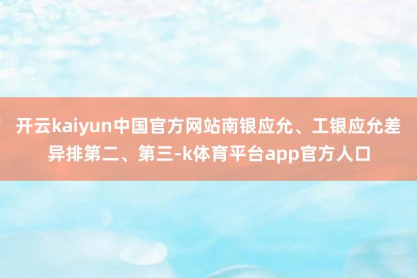 开云kaiyun中国官方网站南银应允、工银应允差异排第二、第三-k体育平台app官方人口