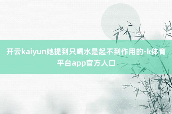 开云kaiyun她提到只喝水是起不到作用的-k体育平台app官方人口