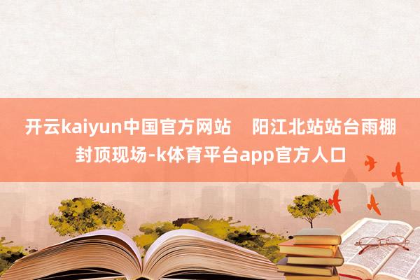 开云kaiyun中国官方网站    阳江北站站台雨棚封顶现场-k体育平台app官方人口
