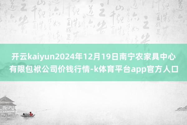 开云kaiyun2024年12月19日南宁农家具中心有限包袱公司价钱行情-k体育平台app官方人口