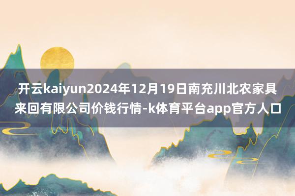开云kaiyun2024年12月19日南充川北农家具来回有限公司价钱行情-k体育平台app官方人口
