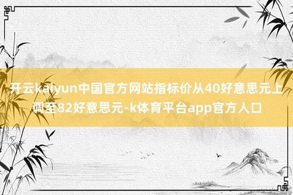 开云kaiyun中国官方网站指标价从40好意思元上调至82好意思元-k体育平台app官方人口