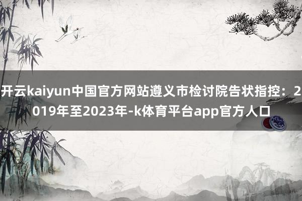 开云kaiyun中国官方网站遵义市检讨院告状指控：2019年至2023年-k体育平台app官方人口