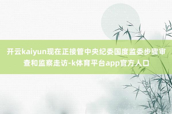 开云kaiyun现在正接管中央纪委国度监委步骤审查和监察走访-k体育平台app官方人口