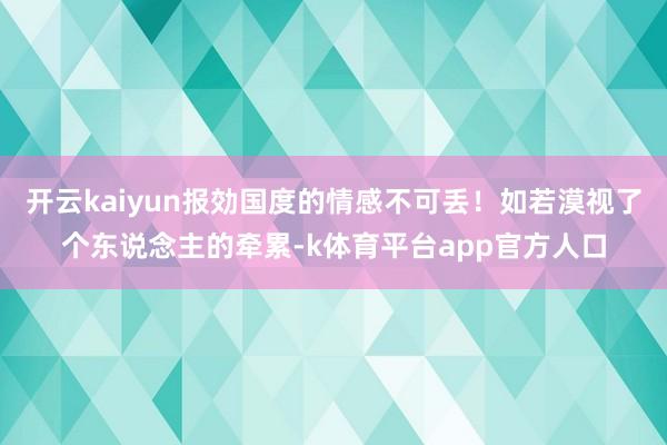 开云kaiyun报効国度的情感不可丢！如若漠视了个东说念主的牵累-k体育平台app官方人口