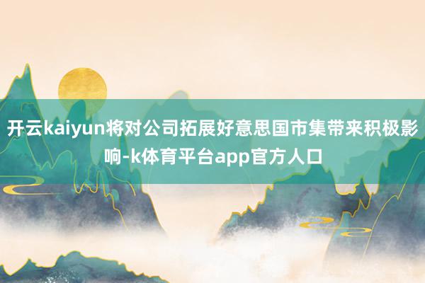 开云kaiyun将对公司拓展好意思国市集带来积极影响-k体育平台app官方人口
