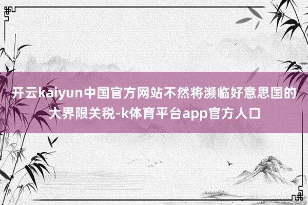 开云kaiyun中国官方网站不然将濒临好意思国的大界限关税-k体育平台app官方人口