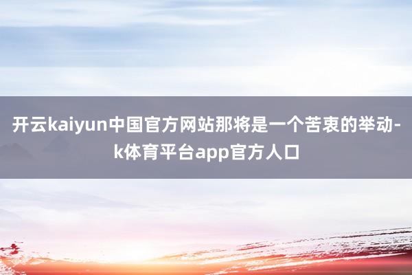 开云kaiyun中国官方网站那将是一个苦衷的举动-k体育平台app官方人口