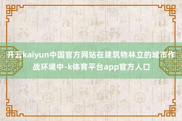 开云kaiyun中国官方网站在建筑物林立的城市作战环境中-k体育平台app官方人口