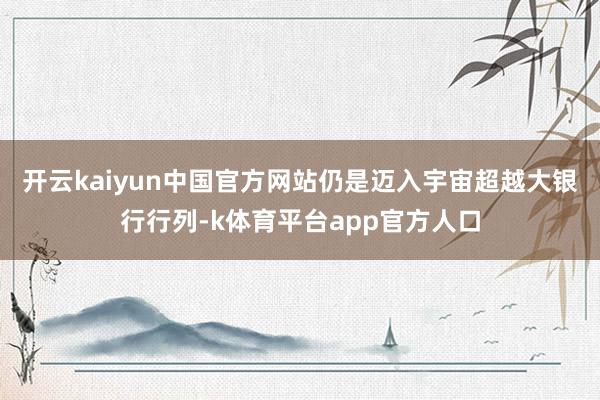 开云kaiyun中国官方网站仍是迈入宇宙超越大银行行列-k体育平台app官方人口