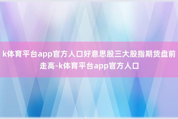k体育平台app官方人口好意思股三大股指期货盘前走高-k体育平台app官方人口