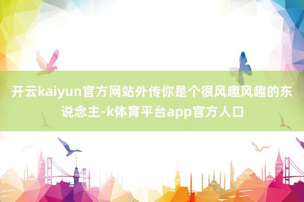 开云kaiyun官方网站外传你是个很风趣风趣的东说念主-k体育平台app官方人口