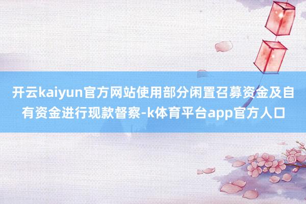 开云kaiyun官方网站使用部分闲置召募资金及自有资金进行现款督察-k体育平台app官方人口