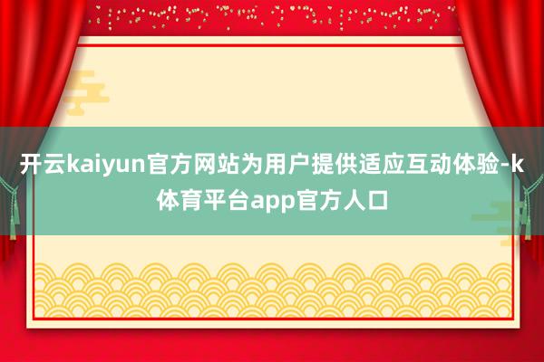 开云kaiyun官方网站为用户提供适应互动体验-k体育平台app官方人口