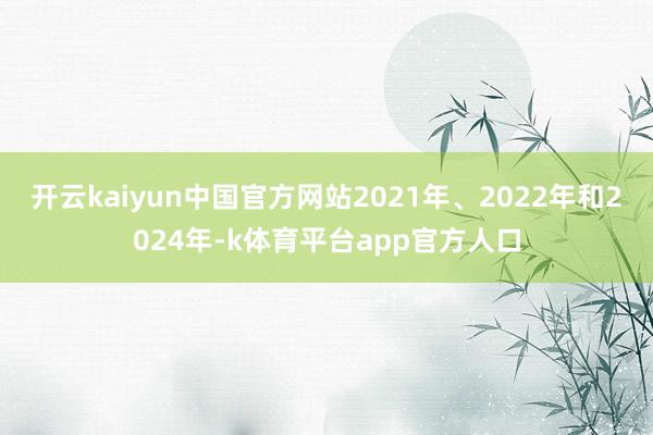 开云kaiyun中国官方网站2021年、2022年和2024年-k体育平台app官方人口