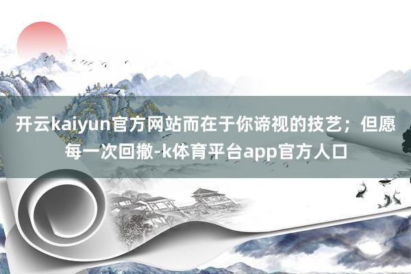 开云kaiyun官方网站而在于你谛视的技艺；但愿每一次回撤-k体育平台app官方人口