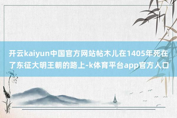 开云kaiyun中国官方网站帖木儿在1405年死在了东征大明王朝的路上-k体育平台app官方人口