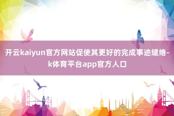 开云kaiyun官方网站促使其更好的完成事迹缱绻-k体育平台app官方人口