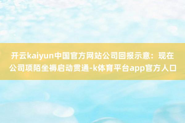 开云kaiyun中国官方网站　　公司回报示意：现在公司项陌坐褥启动贯通-k体育平台app官方人口