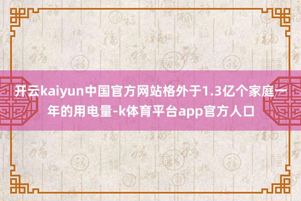 开云kaiyun中国官方网站格外于1.3亿个家庭一年的用电量-k体育平台app官方人口