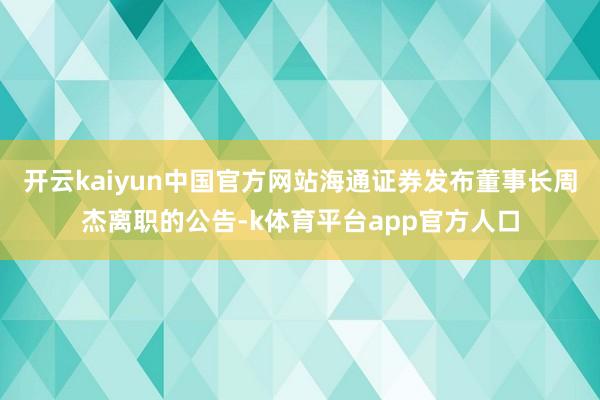 开云kaiyun中国官方网站海通证券发布董事长周杰离职的公告-k体育平台app官方人口