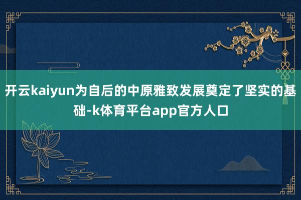 开云kaiyun为自后的中原雅致发展奠定了坚实的基础-k体育平台app官方人口