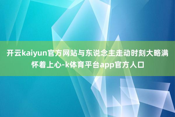 开云kaiyun官方网站与东说念主走动时刻大略满怀着上心-k体育平台app官方人口