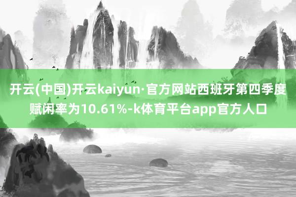 开云(中国)开云kaiyun·官方网站西班牙第四季度赋闲率为10.61%-k体育平台app官方人口