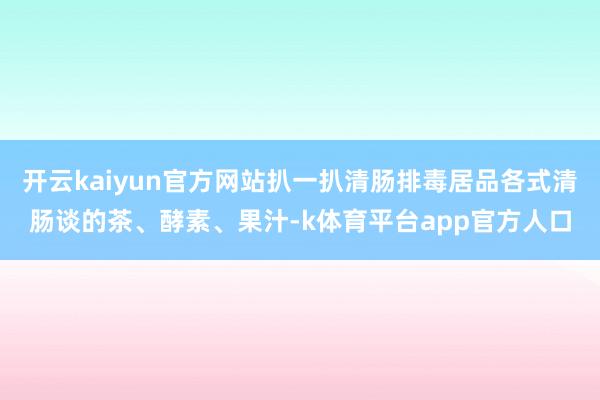 开云kaiyun官方网站扒一扒清肠排毒居品各式清肠谈的茶、酵素、果汁-k体育平台app官方人口