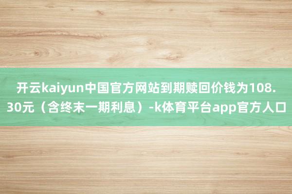 开云kaiyun中国官方网站到期赎回价钱为108.30元（含终末一期利息）-k体育平台app官方人口