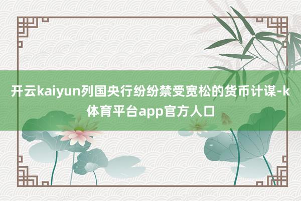 开云kaiyun列国央行纷纷禁受宽松的货币计谋-k体育平台app官方人口