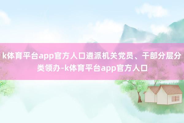 k体育平台app官方人口遴派机关党员、干部分层分类领办-k体育平台app官方人口