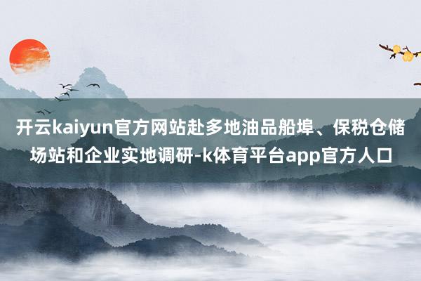 开云kaiyun官方网站赴多地油品船埠、保税仓储场站和企业实地调研-k体育平台app官方人口
