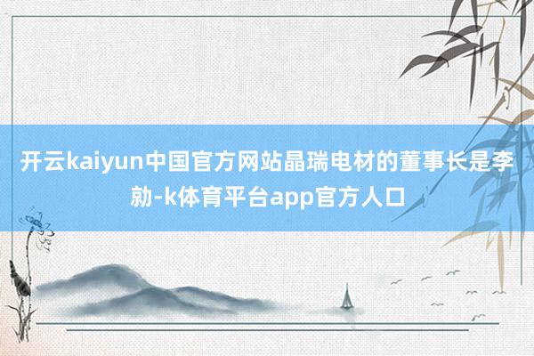 开云kaiyun中国官方网站　　晶瑞电材的董事长是李勍-k体育平台app官方人口