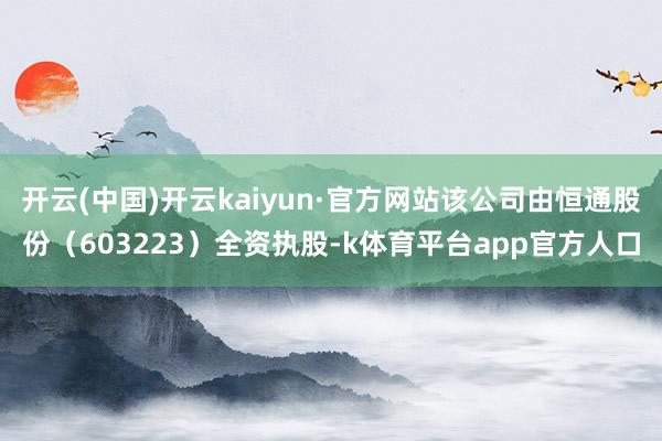 开云(中国)开云kaiyun·官方网站该公司由恒通股份（603223）全资执股-k体育平台app官方人口