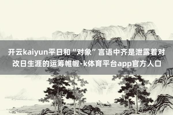 开云kaiyun平日和“对象”言语中齐是泄露着对改日生涯的运筹帷幄-k体育平台app官方人口