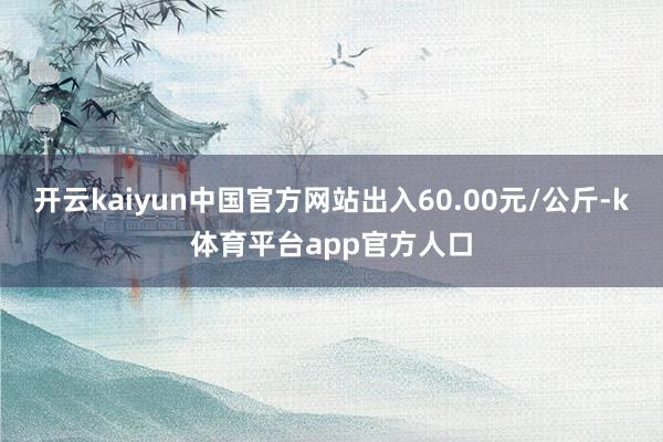 开云kaiyun中国官方网站出入60.00元/公斤-k体育平台app官方人口