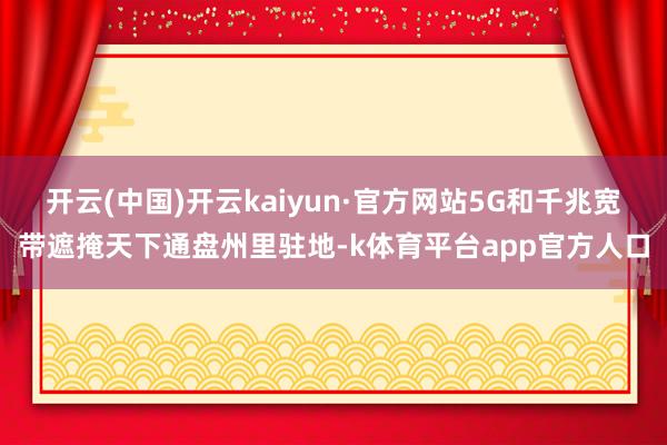 开云(中国)开云kaiyun·官方网站5G和千兆宽带遮掩天下通盘州里驻地-k体育平台app官方人口