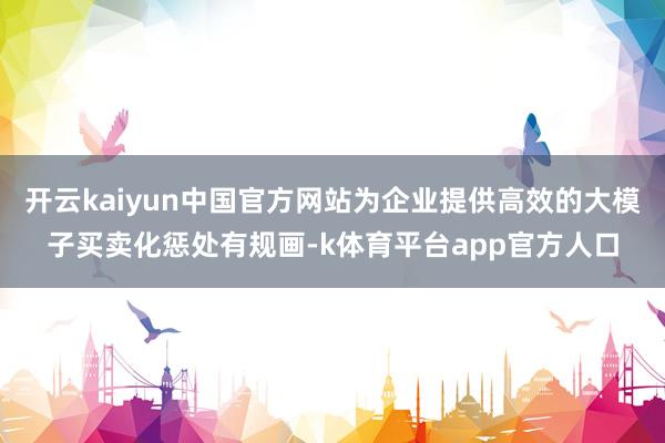 开云kaiyun中国官方网站为企业提供高效的大模子买卖化惩处有规画-k体育平台app官方人口