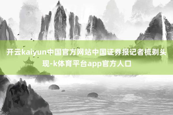 开云kaiyun中国官方网站　　中国证券报记者梳剃头现-k体育平台app官方人口