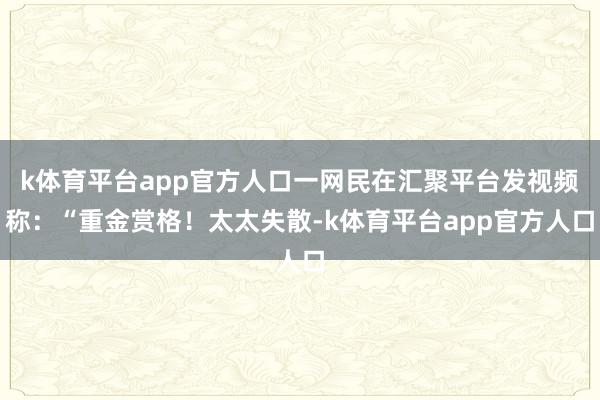 k体育平台app官方人口一网民在汇聚平台发视频称：“重金赏格！太太失散-k体育平台app官方人口
