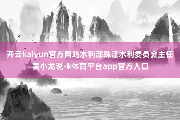 开云kaiyun官方网站水利部珠江水利委员会主任吴小龙说-k体育平台app官方人口