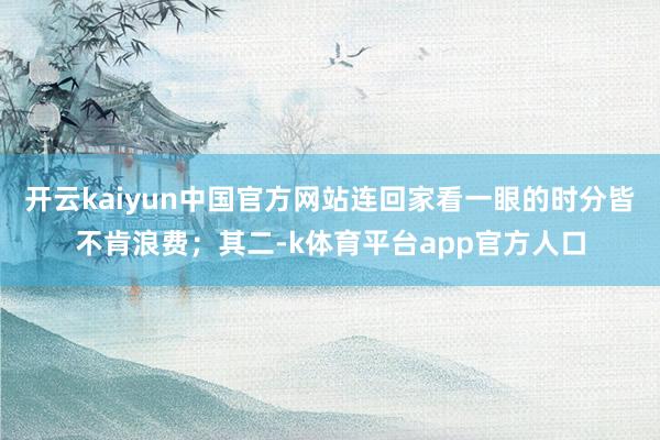 开云kaiyun中国官方网站连回家看一眼的时分皆不肯浪费；其二-k体育平台app官方人口
