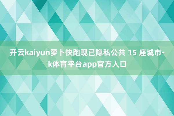 开云kaiyun萝卜快跑现已隐私公共 15 座城市-k体育平台app官方人口