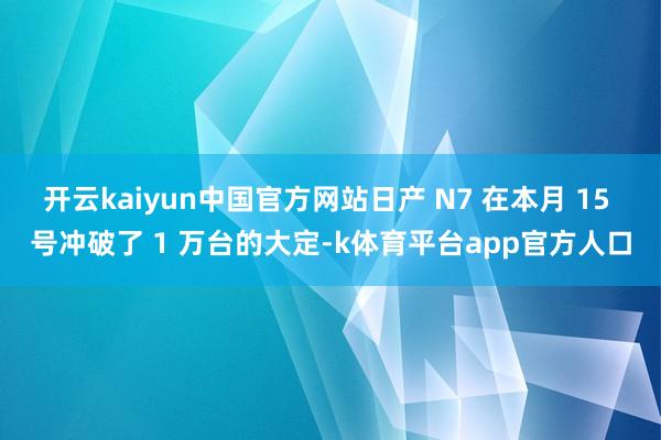 开云kaiyun中国官方网站日产 N7 在本月 15 号冲破了 1 万台的大定-k体育平台app官方人口