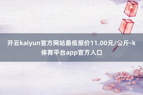 开云kaiyun官方网站最低报价11.00元/公斤-k体育平台app官方人口