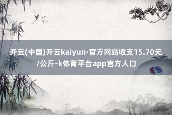 开云(中国)开云kaiyun·官方网站收支15.70元/公斤-k体育平台app官方人口